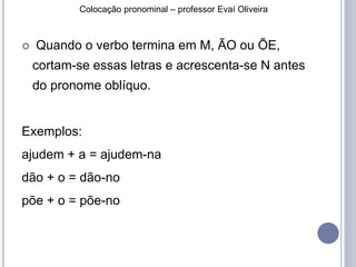 Colocação pronominal – professor Evaí Oliveira 
 Quando o verbo termina em M, ÃO ou ÕE, 
cortam-se essas letras e acrescenta-se N antes 
do pronome oblíquo. 
Exemplos: 
ajudem + a = ajudem-na 
dão + o = dão-no 
põe + o = põe-no 
 