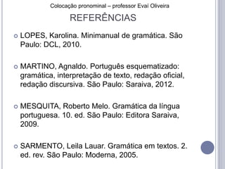 Colocação pronominal – professor Evaí Oliveira 
REFERÊNCIAS 
 LOPES, Karolina. Minimanual de gramática. São 
Paulo: DCL, 2010. 
 MARTINO, Agnaldo. Português esquematizado: 
gramática, interpretação de texto, redação oficial, 
redação discursiva. São Paulo: Saraiva, 2012. 
 MESQUITA, Roberto Melo. Gramática da língua 
portuguesa. 10. ed. São Paulo: Editora Saraiva, 
2009. 
 SARMENTO, Leila Lauar. Gramática em textos. 2. 
ed. rev. São Paulo: Moderna, 2005. 
 