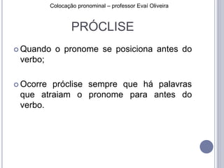 Colocação pronominal – professor Evaí Oliveira 
PRÓCLISE 
Quando o pronome se posiciona antes do 
verbo; 
 Ocorre próclise sempre que há palavras 
que atraiam o pronome para antes do 
verbo. 
 