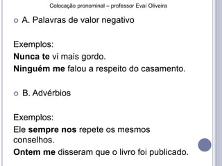 Colocação pronominal – professor Evaí Oliveira 
 A. Palavras de valor negativo 
Exemplos: 
Nunca te vi mais gordo. 
Ninguém me falou a respeito do casamento. 
 B. Advérbios 
Exemplos: 
Ele sempre nos repete os mesmos 
conselhos. 
Ontem me disseram que o livro foi publicado. 
 