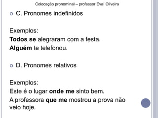 Colocação pronominal – professor Evaí Oliveira 
 C. Pronomes indefinidos 
Exemplos: 
Todos se alegraram com a festa. 
Alguém te telefonou. 
 D. Pronomes relativos 
Exemplos: 
Este é o lugar onde me sinto bem. 
A professora que me mostrou a prova não 
veio hoje. 
 