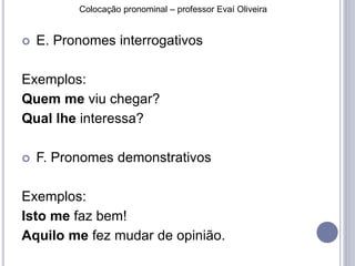 Colocação pronominal – professor Evaí Oliveira 
 E. Pronomes interrogativos 
Exemplos: 
Quem me viu chegar? 
Qual lhe interessa? 
 F. Pronomes demonstrativos 
Exemplos: 
Isto me faz bem! 
Aquilo me fez mudar de opinião. 
 