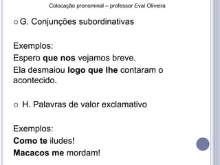 Colocação pronominal – professor Evaí Oliveira 
 G. Conjunções subordinativas 
Exemplos: 
Espero que nos vejamos breve. 
Ela desmaiou logo que lhe contaram o 
acontecido. 
 H. Palavras de valor exclamativo 
Exemplos: 
Como te iludes! 
Macacos me mordam! 
 