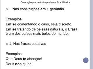 Colocação pronominal – professor Evaí Oliveira 
 I. Nas construções em + gerúndio 
Exemplos: 
Em se comentando o caso, seja discreto. 
Em se tratando de belezas naturais, o Brasil 
é um dos países mais belos do mundo. 
 J. Nas frases optativas 
Exemplos: 
Que Deus te abençoe! 
Deus nos ajude! 
 