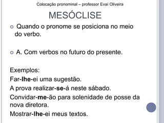 Colocação pronominal – professor Evaí Oliveira 
MESÓCLISE 
 Quando o pronome se posiciona no meio 
do verbo. 
 A. Com verbos no futuro do presente. 
Exemplos: 
Far-lhe-ei uma sugestão. 
A prova realizar-se-á neste sábado. 
Convidar-me-ão para solenidade de posse da 
nova diretora. 
Mostrar-lhe-ei meus textos. 
 