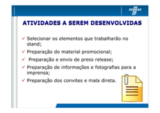 ATIVIDADES A SEREM DESENVOLVIDAS

 Selecionar os elementos que trabalharão no
 stand;
 Preparação do material promocional;
 Preparação e envio de press release;
 Preparação de informações e fotografias para a
 imprensa;
 Preparação dos convites e mala direta.
 