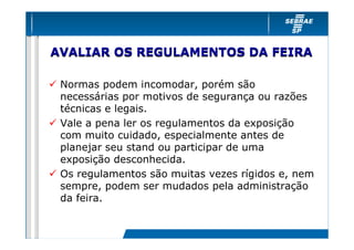 AVALIAR OS REGULAMENTOS DA FEIRA

 Normas podem incomodar, porém são
 necessárias por motivos de segurança ou razões
 técnicas e legais.
 Vale a pena ler os regulamentos da exposição
 com muito cuidado, especialmente antes de
 planejar seu stand ou participar de uma
 exposição desconhecida.
 Os regulamentos são muitas vezes rígidos e, nem
 sempre, podem ser mudados pela administração
 da feira.
 