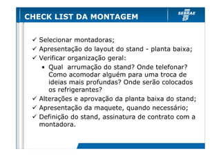 CHECK LIST DA MONTAGEM


  Selecionar montadoras;
  Apresentação do layout do stand - planta baixa;
  Verificar organização geral:
   • Qual arrumação do stand? Onde telefonar?
     Como acomodar alguém para uma troca de
     ideias mais profundas? Onde serão colocados
     os refrigerantes?
  Alterações e aprovação da planta baixa do stand;
  Apresentação da maquete, quando necessário;
  Definição do stand, assinatura de contrato com a
  montadora.
 