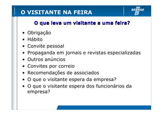 O VISITANTE NA FEIRA
      O que leva um visitante a uma feira?

•   Obrigação
•   Hábito
•   Convite pessoal
•   Propaganda em jornais e revistas especializadas
•   Outros anúncios
•   Convites por correio
•   Recomendações de associados
•   O que o visitante espera da empresa?
•   O que o visitante espera dos funcionários da
    empresa?
 