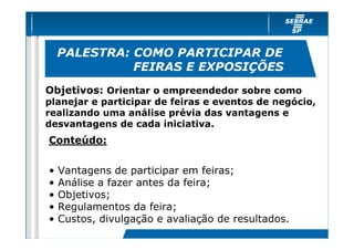 PALESTRA: COMO PARTICIPAR DE
              FEIRAS E EXPOSIÇÕES
Objetivos: Orientar o empreendedor sobre como
planejar e participar de feiras e eventos de negócio,
realizando uma análise prévia das vantagens e
desvantagens de cada iniciativa.
Conteúdo:

•   Vantagens de participar em feiras;
•   Análise a fazer antes da feira;
•   Objetivos;
•   Regulamentos da feira;
•   Custos, divulgação e avaliação de resultados.
 