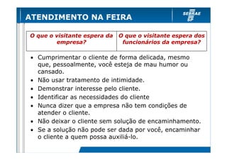 ATENDIMENTO NA FEIRA

O que o visitante espera da   O que o visitante espera dos
        empresa?               funcionários da empresa?

• Cumprimentar o cliente de forma delicada, mesmo
  que, pessoalmente, você esteja de mau humor ou
  cansado.
• Não usar tratamento de intimidade.
• Demonstrar interesse pelo cliente.
• Identificar as necessidades do cliente
• Nunca dizer que a empresa não tem condições de
  atender o cliente.
• Não deixar o cliente sem solução de encaminhamento.
• Se a solução não pode ser dada por você, encaminhar
  o cliente a quem possa auxiliá-lo.
 