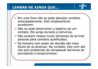 LEMBRE-SE AINDA QUE…


  Em uma feira não se pode planejar contatos
  antecipadamente. Eles simplesmente
  acontecem.
  Não se pode determinar o objetivo de um
  contato. Ele surge durante a conversa.
  Não existem modos muito eficientes de se triar
  pessoas para contatos qualificados.
  Os homens com poder de decisão são mais
  fáceis de se alcançar. Na verdade, eles vem até
  nós sem problemas de ultrapassar barreiras de
  secretárias e recepcionistas.
 