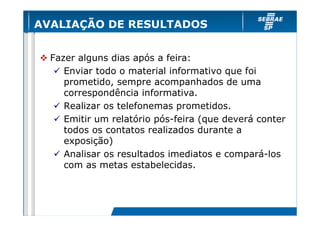 AVALIAÇÃO DE RESULTADOS


  Fazer alguns dias após a feira:
     Enviar todo o material informativo que foi
     prometido, sempre acompanhados de uma
     correspondência informativa.
     Realizar os telefonemas prometidos.
     Emitir um relatório pós-feira (que deverá conter
     todos os contatos realizados durante a
     exposição)
     Analisar os resultados imediatos e compará-los
     com as metas estabelecidas.
 