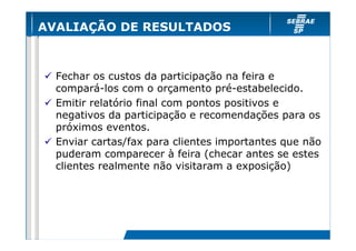 AVALIAÇÃO DE RESULTADOS



  Fechar os custos da participação na feira e
  compará-los com o orçamento pré-estabelecido.
  Emitir relatório final com pontos positivos e
  negativos da participação e recomendações para os
  próximos eventos.
  Enviar cartas/fax para clientes importantes que não
  puderam comparecer à feira (checar antes se estes
  clientes realmente não visitaram a exposição)
 