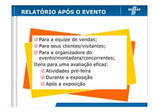 RELATÓRIO APÓS O EVENTO




      Para a equipe de vendas;
      Para seus clientes/visitantes;
      Para a organizadora do
      evento/montadora/concorrentes;
   Itens para uma avaliação eficaz:
         Atividades pré-feira
         Durante a exposição
         Após a exposição
 