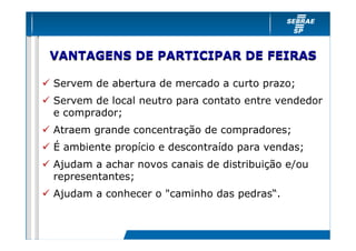 VANTAGENS DE PARTICIPAR DE FEIRAS

Servem de abertura de mercado a curto prazo;
Servem de local neutro para contato entre vendedor
e comprador;
Atraem grande concentração de compradores;
É ambiente propício e descontraído para vendas;
Ajudam a achar novos canais de distribuição e/ou
representantes;
Ajudam a conhecer o "caminho das pedras“.
 