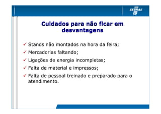 Cuidados para não ficar em
           desvantagens

Stands não montados na hora da feira;
Mercadorias faltando;
Ligações de energia incompletas;
Falta de material e impressos;
Falta de pessoal treinado e preparado para o
atendimento.
 