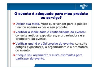 O evento é adequado para meu produto
             ou serviço?
Definir sua meta. Você quer vender para o público
final ou apenas expor o seu produto.
Verificar a idoneidade e confiabilidade do evento:
consulte antigos expositores, a organizadora e a
promotora do evento.
Verificar qual é o público-alvo do evento: consulte
antigos expositores, a organizadora e a promotora
do evento.
Cheque seu orçamento x custo estimados para
participar do evento.
 