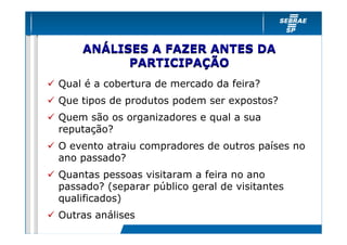 ANÁLISES A FAZER ANTES DA
          PARTICIPAÇÃO
Qual é a cobertura de mercado da feira?
Que tipos de produtos podem ser expostos?
Quem são os organizadores e qual a sua
reputação?
O evento atraiu compradores de outros países no
ano passado?
Quantas pessoas visitaram a feira no ano
passado? (separar público geral de visitantes
qualificados)
Outras análises
 