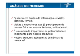 ANÁLISE DO MERCADO



 Pesquisa em órgãos de informação, revistas
 técnicas, jornais.
 Visitas a expositores que já participaram da
 mesma feira em anos anteriores, entidades etc.
 É um mercado importante ou potencialmente
 importante para nossos produtos?
 Nossos produtos atendem às exigências do
 mercado?
 