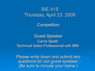 SIE 415 Thursday, April 23, 2009 Competition Guest Speaker Carrie Speth  Technical Sales Professional with IBM   Please write down and submit two questions for our guest speaker. (Be sure to include your name.) 