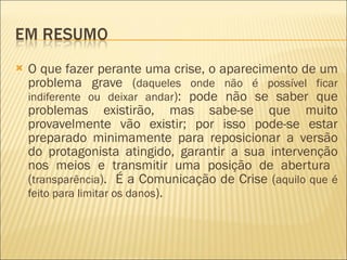 O que fazer perante uma crise, o aparecimento de um problema grave ( daqueles onde não é possível ficar indiferente ou deixar andar ): pode não se saber que problemas existirão, mas sabe-se que muito provavelmente vão existir; por isso pode-se estar preparado minimamente para reposicionar a versão do protagonista atingido, garantir a sua intervenção nos meios e transmitir uma posição de abertura  ( transparência ).  É a Comunicação de Crise ( aquilo que é feito para limitar os danos ). 