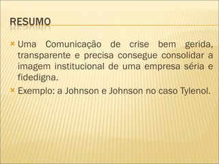 Uma Comunicação de crise bem gerida, transparente e precisa consegue consolidar a imagem institucional de uma empresa séria e fidedigna. Exemplo: a Johnson e Johnson no caso Tylenol. 