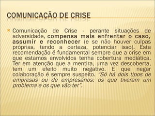 Comunicação de Crise - perante situações de adversidade,  compensa mais enfrentar o caso, assumir e reconhecer  (e se não houver culpas próprias, tendo a certeza, potenciar isso). Esta recomendação é fundamental sempre que a crise em que estamos envolvidos tenha cobertura mediática. Ter em atenção que a mentira, uma vez descoberta, tem um efeito muito negativo. E que negar colaboração é sempre suspeito.  “Só há dois tipos de empresas ou de empresários: os que tiveram um problema e os que vão ter”. 