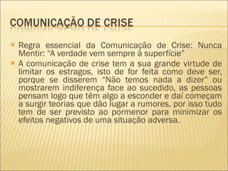 Regra essencial da Comunicação de Crise: Nunca Mentir: “A verdade vem sempre à superfície” A comunicação de crise tem a sua grande virtude de limitar os estragos, isto de for feita como deve ser, porque se disserem “Não temos nada a dizer” ou mostrarem indiferença face ao sucedido, as pessoas pensam logo que têm algo a esconder e daí começam a surgir teorias que dão lugar a rumores, por isso tudo tem de ser previsto ao pormenor para minimizar os efeitos negativos de uma situação adversa. 