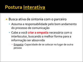  Busca ativa de sintonia com o parceiro
 Assuma a responsabilidade pelo bom andamento
do processo de comunicação
 Cabe a você criar a empatia necessária com o
interlocutor, buscando a melhor forma para a
informação ser absorvida
▪ Empatia: Capacidade de se colocar no lugar de outra
pessoa
 