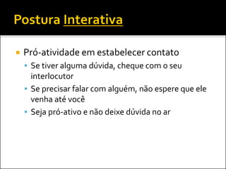  Pró-atividade em estabelecer contato
 Se tiver alguma dúvida, cheque com o seu
interlocutor
 Se precisar falar com alguém, não espere que ele
venha até você
 Seja pró-ativo e não deixe dúvida no ar
 