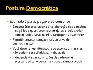  Estímulo à participação e ao consenso
 É necessário estar aberto à colaboração dos parceiros.
Instigá-los a questionar seus projetos e ideias, criar
oportunidades para que eles participem ativamente
 Permitir uma construção mais coletiva do
conhecimento
 Você deve ter opiniões sobre os assuntos, mas elas
não podem ser definitivas, inabaláveis
 Independente das convicções de cada um, é
necessário obter o consenso sobre o rumo a seguir
 