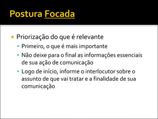  Priorização do que é relevante
 Primeiro, o que é mais importante
 Não deixe para o final as informações essenciais
de sua ação de comunicação
 Logo de início, informe o interlocutor sobre o
assunto de que vai tratar e a finalidade de sua
comunicação
 