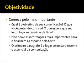  Comece pelo mais importante
 Qual é o objetivo da sua comunicação? O que
você pretende com ela? O que espera que seu
leitor faça ao terminar de lê-la?
 Não deixe as informações mais importantes para
o final nem as espalhe pelo texto
 O primeiro parágrafo é o lugar certo para resumir
o essencial da comunicação
 