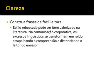  Construa frases de fácil leitura
 Estilo rebuscado pode ser item valorizado na
literatura. Na comunicação corporativa, os
excessos linguísticos se transformam em ruído,
atrapalhando a compreensão e distanciando o
leitor do emissor
 