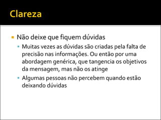  Não deixe que fiquem dúvidas
 Muitas vezes as dúvidas são criadas pela falta de
precisão nas informações. Ou então por uma
abordagem genérica, que tangencia os objetivos
da mensagem, mas não os atinge
 Algumas pessoas não percebem quando estão
deixando dúvidas
 