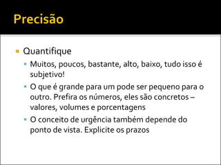  Quantifique
 Muitos, poucos, bastante, alto, baixo, tudo isso é
subjetivo!
 O que é grande para um pode ser pequeno para o
outro. Prefira os números, eles são concretos –
valores, volumes e porcentagens
 O conceito de urgência também depende do
ponto de vista. Explicite os prazos
 