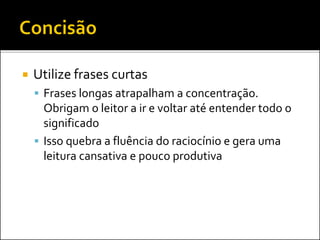  Utilize frases curtas
 Frases longas atrapalham a concentração.
Obrigam o leitor a ir e voltar até entender todo o
significado
 Isso quebra a fluência do raciocínio e gera uma
leitura cansativa e pouco produtiva
 