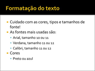  Cuidado com as cores, tipos e tamanhos de
fonte!
 As fontes mais usadas são:
 Arial, tamanho 10 ou 11
 Verdana, tamanho 11 ou 12
 Calibri, tamanho 11 ou 12
 Cores
 Preto ou azul
 