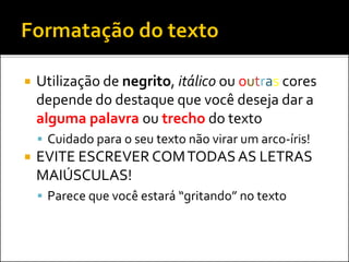  Utilização de negrito, itálico ou outras cores
depende do destaque que você deseja dar a
alguma palavra ou trecho do texto
 Cuidado para o seu texto não virar um arco-íris!
 EVITE ESCREVER COMTODAS AS LETRAS
MAIÚSCULAS!
 Parece que você estará “gritando” no texto
 