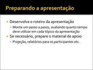  Desenvolva o roteiro da apresentação
 Monte um passo a passo, avaliando quanto tempo
deve utilizar em cada tópico da apresentação
 Se necessário, prepare o material de apoio
 Projeção, relatórios para os participantes etc.
 