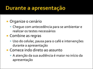  Organize o cenário
 Chegue com antecedência para se ambientar e
realizar os testes necessários
 Combine as regras
 Uso do celular, pausa para o café e intervenções
durante a apresentação
 Comece indo direto ao assunto
 A atenção da sua audiência é maior no início da
apresentação
 