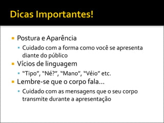  Postura eAparência
 Cuidado com a forma como você se apresenta
diante do público
 Vícios de linguagem
 “Tipo”, “Né?”, “Mano”, “Véio” etc.
 Lembre-se que o corpo fala...
 Cuidado com as mensagens que o seu corpo
transmite durante a apresentação
 