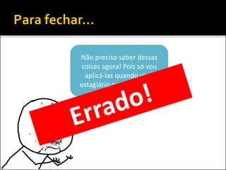 Não preciso saber dessas
coisas agora! Pois só vou
aplicá-las quando virar
estagiário ou funcionário!
 