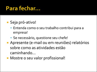  Seja pró-ativo!
 Entenda como o seu trabalho contribui para a
empresa!
 Se necessário, questione seu chefe!
 Apresente (e-mail ou em reuniões) relatórios
sobre como as atividades estão
caminhando...
 Mostre o seu valor profissional!
 