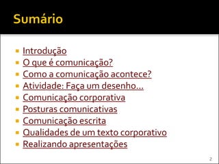  Introdução
 O que é comunicação?
 Como a comunicação acontece?
 Atividade: Faça um desenho...
 Comunicação corporativa
 Posturas comunicativas
 Comunicação escrita
 Qualidades de um texto corporativo
 Realizando apresentações
2
 