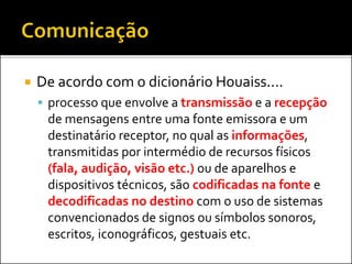  De acordo com o dicionário Houaiss....
 processo que envolve a transmissão e a recepção
de mensagens entre uma fonte emissora e um
destinatário receptor, no qual as informações,
transmitidas por intermédio de recursos físicos
(fala, audição, visão etc.) ou de aparelhos e
dispositivos técnicos, são codificadas na fonte e
decodificadas no destino com o uso de sistemas
convencionados de signos ou símbolos sonoros,
escritos, iconográficos, gestuais etc.
 