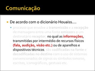  De acordo com o dicionário Houaiss....
 processo que envolve a transmissão e a recepção
de mensagens entre uma fonte emissora e um
destinatário receptor, no qual as informações,
transmitidas por intermédio de recursos físicos
(fala, audição, visão etc.) ou de aparelhos e
dispositivos técnicos, são codificadas na fonte e
decodificadas no destino com o uso de sistemas
convencionados de signos ou símbolos sonoros,
escritos, iconográficos, gestuais etc.
 
