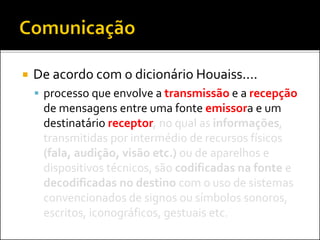  De acordo com o dicionário Houaiss....
 processo que envolve a transmissão e a recepção
de mensagens entre uma fonte emissora e um
destinatário receptor, no qual as informações,
transmitidas por intermédio de recursos físicos
(fala, audição, visão etc.) ou de aparelhos e
dispositivos técnicos, são codificadas na fonte e
decodificadas no destino com o uso de sistemas
convencionados de signos ou símbolos sonoros,
escritos, iconográficos, gestuais etc.
 