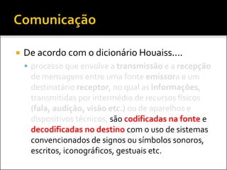  De acordo com o dicionário Houaiss....
 processo que envolve a transmissão e a recepção
de mensagens entre uma fonte emissora e um
destinatário receptor, no qual as informações,
transmitidas por intermédio de recursos físicos
(fala, audição, visão etc.) ou de aparelhos e
dispositivos técnicos, são codificadas na fonte e
decodificadas no destino com o uso de sistemas
convencionados de signos ou símbolos sonoros,
escritos, iconográficos, gestuais etc.
 